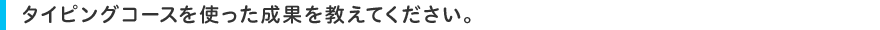 タイピングコースを使った成果を教えてください。