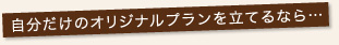 自分だけのオリジナルプランを立てるなら・・・