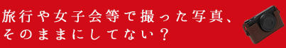 旅行や女子会等で撮った写真、そのままにしてない?