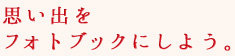 思い出をフォトブックにしよう。