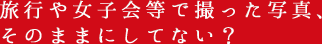 旅行や女子会等で撮った写真、そのままにしてない?