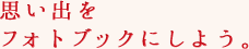 思い出をフォトブックにしよう。