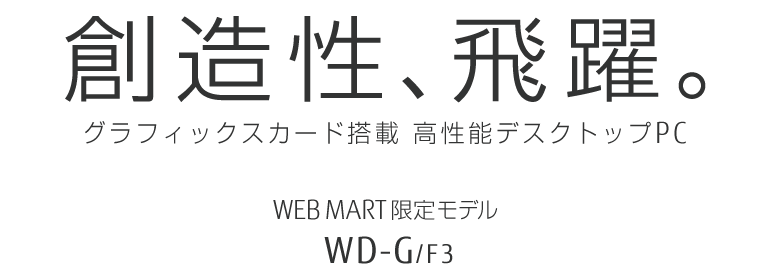 創造性、飛躍。グラフィックスカード搭載 高性能デスクトップPC WEB MART限定モデル WD-G/F3