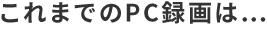 これまでのPC録画は…