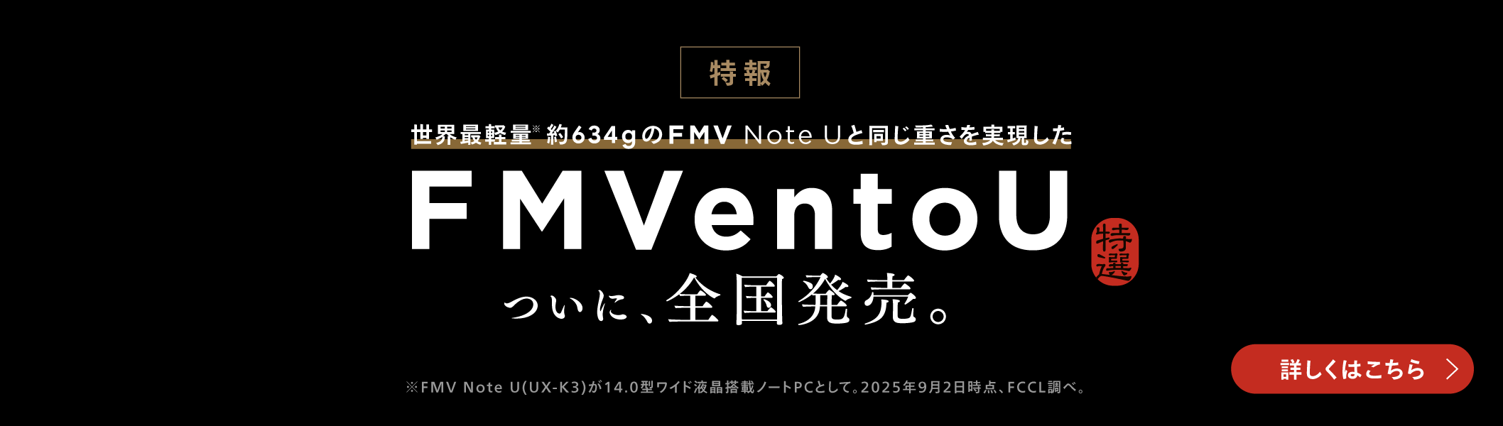 特報 世界最軽量※　約634gのFMV Note Uと同じ重さを実現した FMVentoU 特選 ついに、全国販売。※FMV Note U(UX-K3)が14.0型ワイド液晶搭載ノートPCとして。2025年9月2日時点、FCCL調べ。 詳しくはこちら