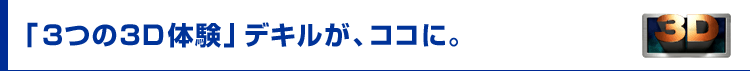 「3つの3D体験」デキルが、ココに。