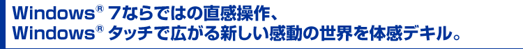 Windows® 7ならではの直感操作、
Windows® タッチで広がる新しい感動の世界を体感デキル。