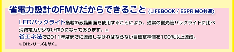 省電力設計のFMVだからできること(LIFEBOOK / ESPRIMO共通)LEDバックライト搭載の液晶画面を使用することにより、通常の蛍光管バックライトに比べ消費電力が少ない作りになっております。※ 省エネ法で2011年度までに達成しなければならない目標基準値を100%以上達成。※ DHシリーズを除く。