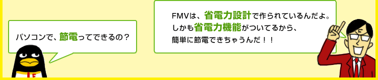 コウテイ君「パソコンで、節電ってできるの?」デキル氏「FMVは、省電力設計で作られているんだよ。しかも省電力機能がついているから、簡単に節電できちゃうんだ!!」