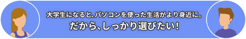 大学生になると、パソコンを使った生活がより身近に。だから、しっかり選びたい！