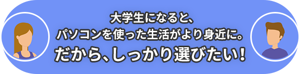 大学生になると、パソコンを使った生活がより身近に。だから、しっかり選びたい！