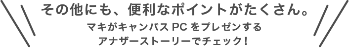 その他にも、便利なポイントがたくさん。マキがキャンパスPCをプレゼンするアナザーストーリーでチェック！