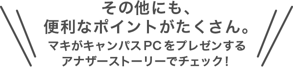 その他にも、便利なポイントがたくさん。マキがキャンパスPCをプレゼンするアナザーストーリーでチェック！