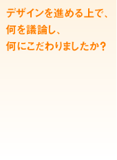 デザインを進める上で、何を議論し、何にこだわりましたか?