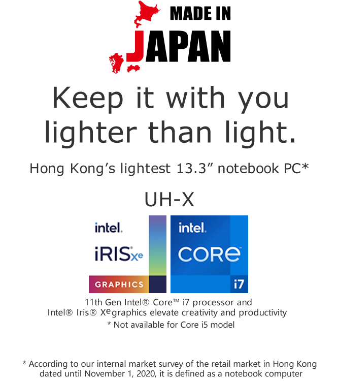 Keep it with you lighter than light.Hong Kong’s lightest 13.3” notebook PC* * According to our internal market survey of the retail market in Hong Kong dated until November 1, 2020, it is defined as a notebook computer