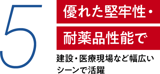5 優れた堅牢性・耐薬品性能で 建設・医療現場など幅広いシーンで活躍