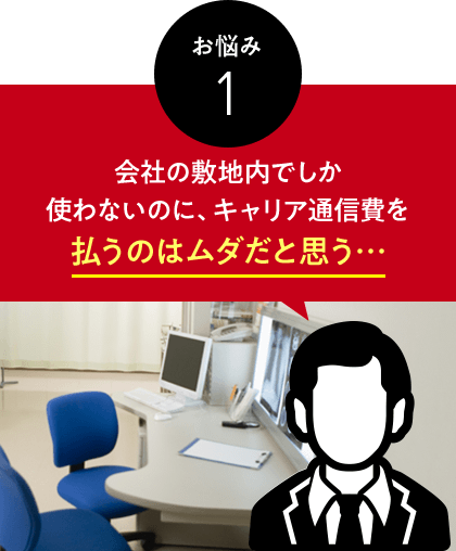 お悩み　1　会社の敷地内でしか使わないのに、キャリア通信費を払うのはムダだと思う…