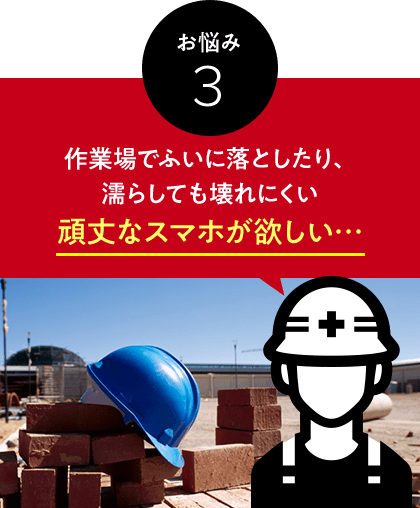 お悩み 3 作業場でふいに落としたり、濡らしても壊れにくい頑丈なスマホが欲しい…
