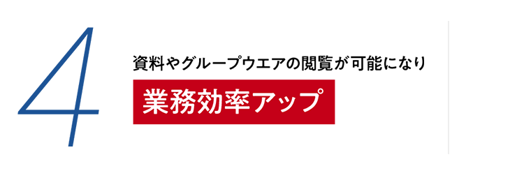 4 資料やグループウェアの閲覧が可能になり　業務効率アップ