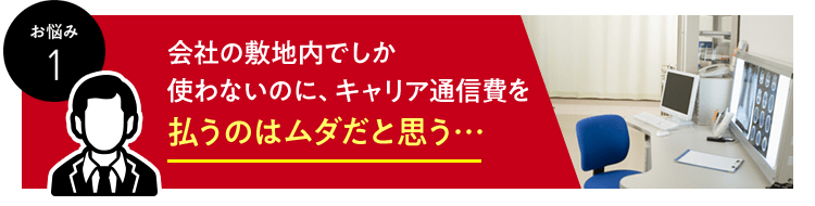 お悩み　1　会社の敷地内でしか使わないのに、キャリア通信費を払うのはムダだと思う…