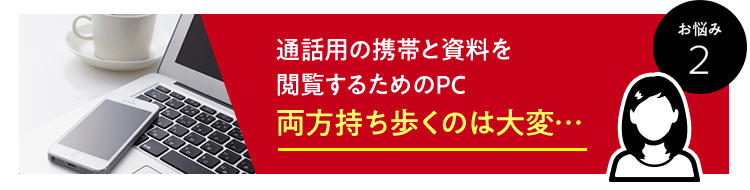 お悩み　2　通話用の携帯と資料を閲覧するためのPC両方持ち歩くのは大変…