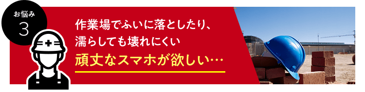 お悩み　3　作業場でふいに落としたり、濡らしても壊れにくい頑丈なスマホが欲しい…