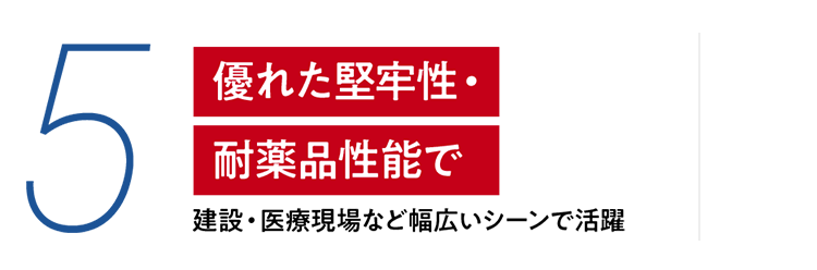 5 優れた堅牢性・耐薬品性能で　建設・医療現場など幅広いシーンで活躍