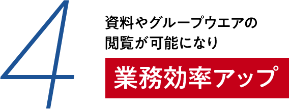 4 資料やグループウェアの閲覧が可能になり 業務効率アップ