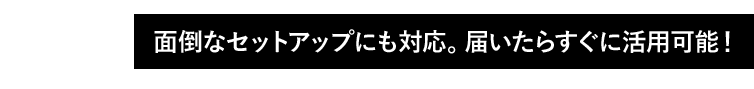 02 面倒なセットアップにも対応。届いたらすぐに活用可能!