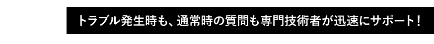 01 トラブル発生時も、通常時の質問も専門技術者が迅速にサポート!
