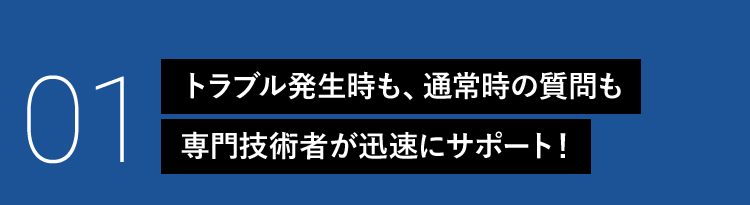 01 トラブル発生時も、通常時の質問も専門技術者が迅速にサポート！