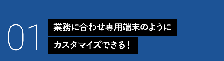 01 業務に合わせ専用端末のようにカスタマイズできる！