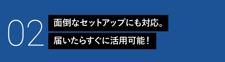 02 面倒なセットアップにも対応。届いたらすぐに活用可能！
