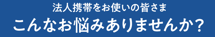 法人携帯をお使いの皆さま　こんなお悩みありませんか？