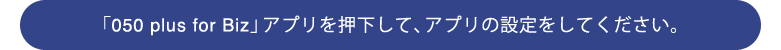 �u050 plus for Biz�v�A�v�����������āA�A�v���̐ݒ�����Ă��������B