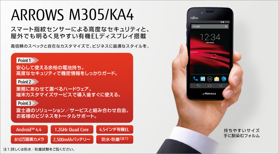 【スマート指紋センサーによる高度なセキュリティと、屋外でも明るく見やすい有機ELディスプレイ搭載】 ARROWS M305／KA4／高信頼のスペックと自在なカスタマイズで、ビジネスに最適なスタイルを。／Point 1 安心して使える余裕の電池持ち。高度なセキュリティで機密情報をしっかりガード。／Point 2 業務にあわせて選べるハードウェア。端末カスタマイズサービスで導入後すぐに使える。／Point 3 富士通のソリューション／サービスと組み合わせ自由。お客様のビジネスをトータルサポート。／持ちやすいサイズ手に馴染むフォルム／Android（TM） 4.4、1.2GHz Quad Core、4.5インチ有機EL、810万画素カメラ、2500mAhバッテリー、防水・防塵（注1）／（注1：詳しくは防水／防塵試験をご覧ください。）