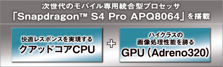 次世代のモバイル専用統合型プロセッサ「Snapdragon（TM） S4 Pro APQ8064」を搭載／快適レスポンスを実現するクアッドコアCPU＋ハイクラスの画像処理性能を誇るGPU（Adreno320）