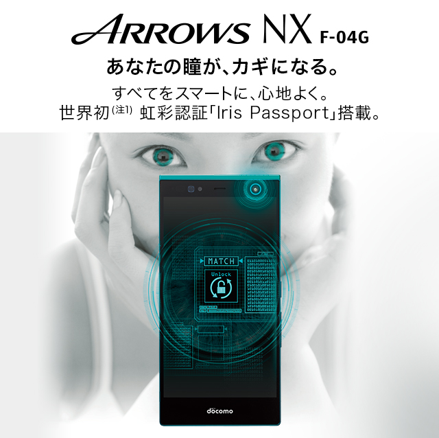 【ARROWS NX F-04G】 すべてをスマートに、心地よく。世界初（注1） 虹彩認証「Iris Passport」搭載。あなたの瞳が、カギになる。