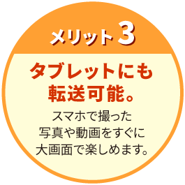 【メリット3】 タブレットにも転送可能。 スマホで撮った写真や動画をすぐに大画面で楽しめます。