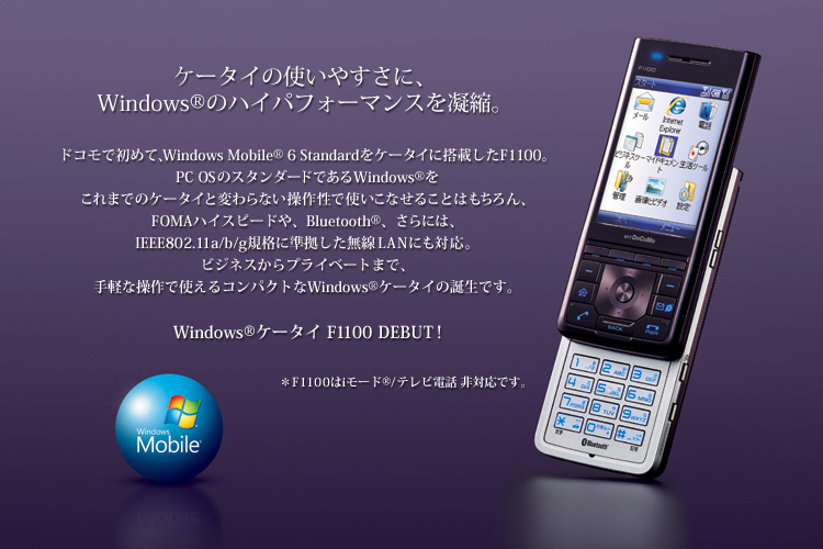 yP[^C̎g₷ɁAWindows®̃nCptH[}XÏkBzhRŏ߂āAWindows Mobile® 6 StandardP[^CɓڂF1100BPC OS̃X^_[hłWindows®܂ł̃P[^CƕςȂ쐫ŎgȂ邱Ƃ͂AFOMAnCXs[hABluetooth®Aɂ́AIEEE802.11a/b/gKiɏLANɂΉBrWlXvCx[g܂ŁAyȑŎgRpNgWindows® P[^C̒ałBWindows® P[^C F1100 DEBUT! F1100i[h®/erdbΉłB