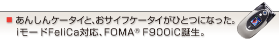 あんしんケータイと、おサイフケータイがひとつになった。iモードFeliCa対応、FOMA(R) F900iC誕生。