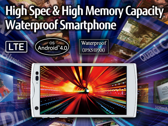 High Spec & High Memory Capacity Waterproof Smartphone / LTE / OS Android(TM) 4.0 / Waterproof(IPX5/IPX8)