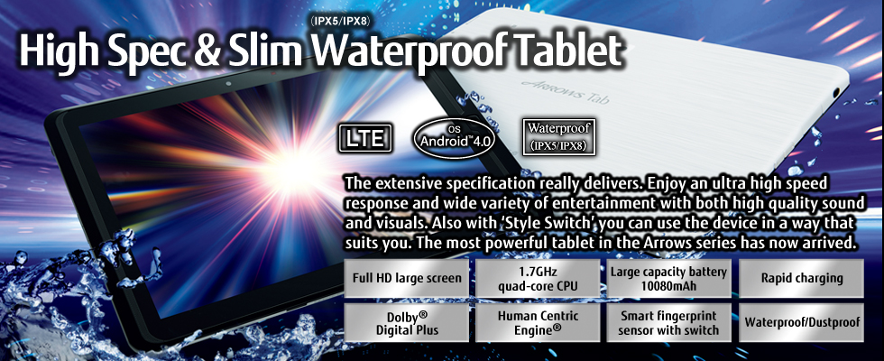 [High Spec & Slim Waterproof(IPX5/IPX8) Tablet] The extensive specification really delivers. Enjoy an ultra high speed response and wide variety of entertainment with both high quality sound and visuals. Also with 'Style Switch' you can use the device in a way that suits you. The most powerful tablet in the Arrows series has now arrived. / Full HD large screen, 1.7GHz quad-core CPU, Large capacity battery 10080mAh, Rapid charging, Dolby(R) Digital Plus, Human Centric Engine(R), Smart fingerprint sensor with switch, Waterproof/Dustproof / LTE / OS Android(TM) 4.0 / Waterproof(IPX5/IPX8)
