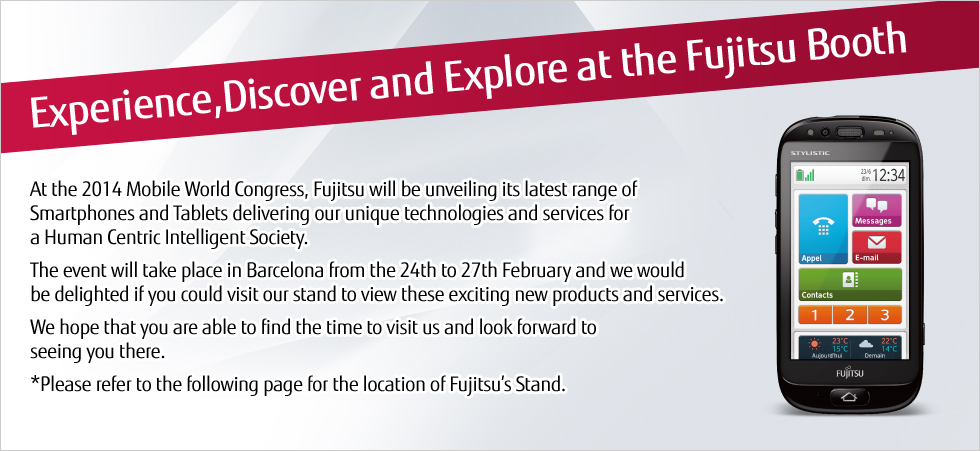 [Experience,Discover and Explore at the Fujitsu Booth] At the 2014 Mobile World Congress, Fujitsu will be unveiling its latest range of Smartphones and Tablets delivering our unique technologies and services for a Human Centric Intelligent Society. The event will take place in Barcelona from the 24th to 27th February and we would be delighted if you could visit our stand to view these exciting new products and services. We hope that you are able to find the time to visit us and look forward to seeing you there. *Please refer to the following page for the location of Fujitsu's Stand.