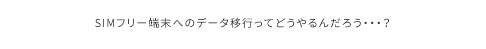 SIMフリー端末へのデータ移行ってどうやるんだろう・・・？